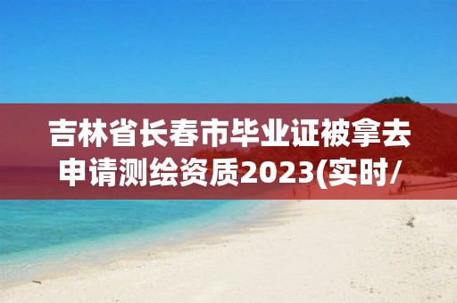 吉林省長春市畢業(yè)證被拿去申請測繪資質(zhì)2023(實時/更新中)