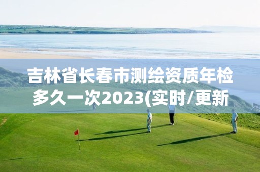 吉林省長春市測繪資質年檢多久一次2023(實時/更新中)