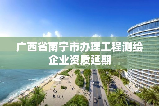 廣西省南寧市辦理工程測繪企業資質延期