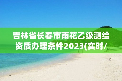 吉林省長春市雨花乙級測繪資質辦理條件2023(實時/更新中)