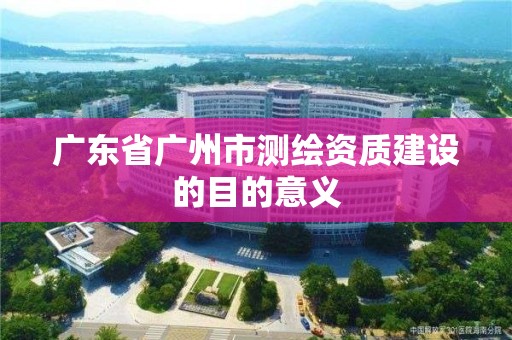 廣東省廣州市測繪資質建設的目的意義