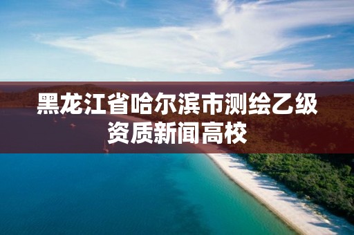 黑龍江省哈爾濱市測繪乙級資質新聞高校