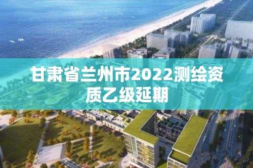 甘肅省蘭州市2022測繪資質乙級延期