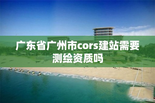 廣東省廣州市cors建站需要測繪資質嗎