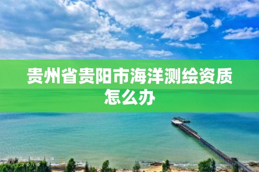 貴州省貴陽市海洋測繪資質(zhì)怎么辦