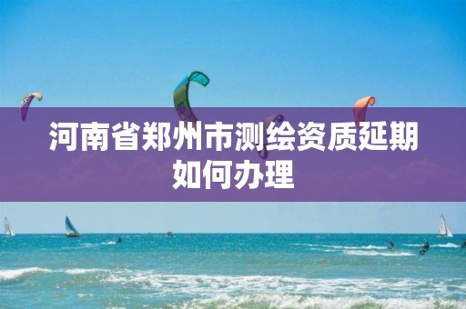 河南省鄭州市測繪資質延期如何辦理