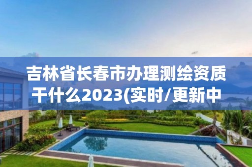 吉林省長春市辦理測繪資質干什么2023(實時/更新中)