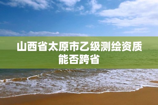 山西省太原市乙級測繪資質能否跨省