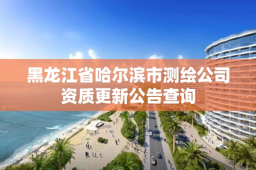 黑龍江省哈爾濱市測繪公司資質更新公告查詢