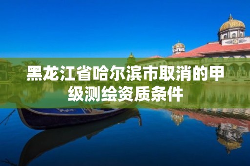 黑龍江省哈爾濱市取消的甲級測繪資質條件