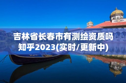 吉林省長春市有測繪資質嗎知乎2023(實時/更新中)