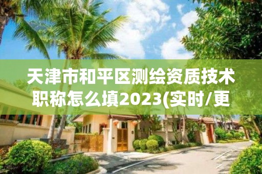 天津市和平區測繪資質技術職稱怎么填2023(實時/更新中)