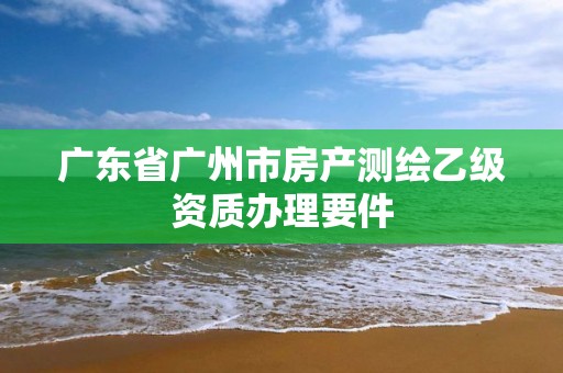 廣東省廣州市房產(chǎn)測(cè)繪乙級(jí)資質(zhì)辦理要件