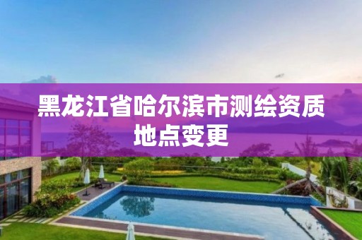 黑龍江省哈爾濱市測繪資質地點變更