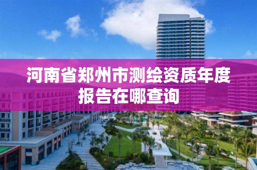 河南省鄭州市測繪資質(zhì)年度報告在哪查詢