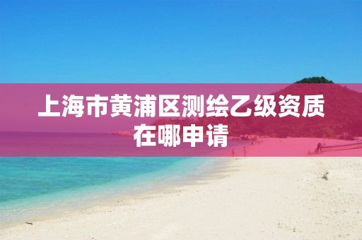 上海市黃浦區測繪乙級資質在哪申請