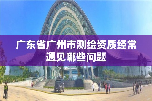 廣東省廣州市測繪資質經常遇見哪些問題