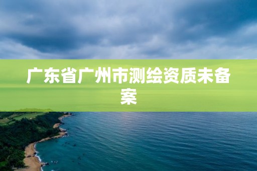 廣東省廣州市測繪資質未備案