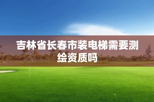 吉林省長春市裝電梯需要測繪資質(zhì)嗎