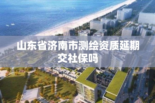 山東省濟南市測繪資質延期交社保嗎