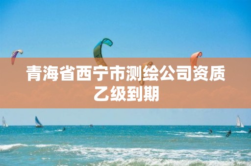 青海省西寧市測繪公司資質(zhì)乙級到期