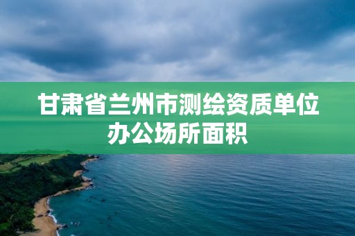 甘肅省蘭州市測繪資質單位辦公場所面積