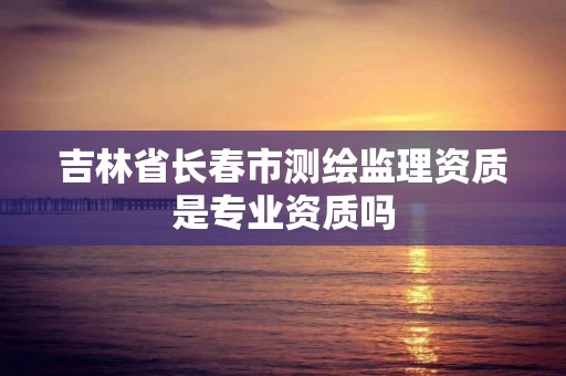 吉林省長春市測繪監理資質是專業資質嗎