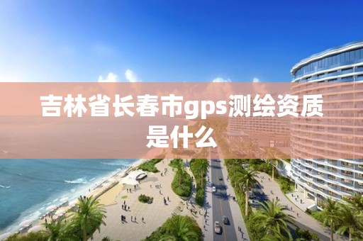 吉林省長春市gps測繪資質是什么