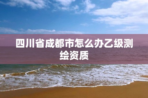 四川省成都市怎么辦乙級測繪資質