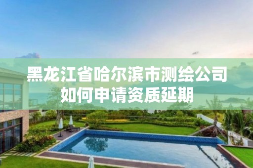 黑龍江省哈爾濱市測繪公司如何申請資質延期