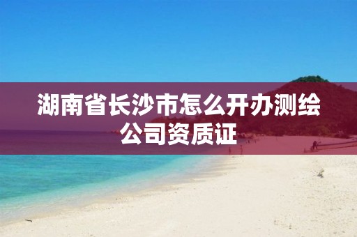 湖南省長沙市怎么開辦測繪公司資質(zhì)證