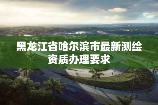 黑龍江省哈爾濱市最新測繪資質(zhì)辦理要求