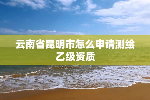 云南省昆明市怎么申請測繪乙級資質(zhì)