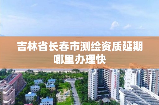 吉林省長春市測繪資質延期哪里辦理快