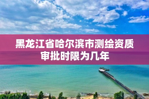 黑龍江省哈爾濱市測繪資質審批時限為幾年