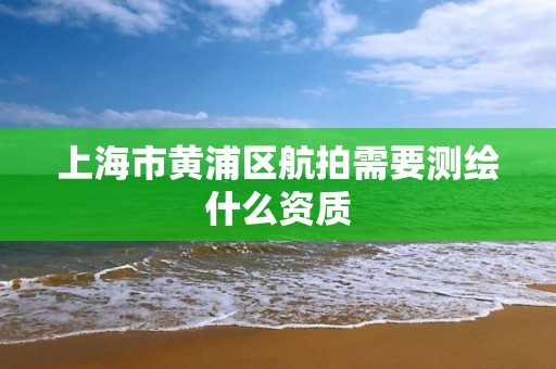 上海市黃浦區航拍需要測繪什么資質