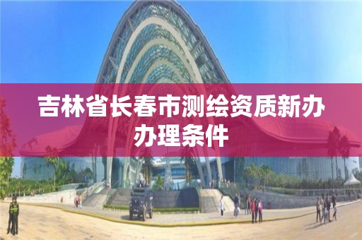 吉林省長春市測繪資質新辦辦理條件