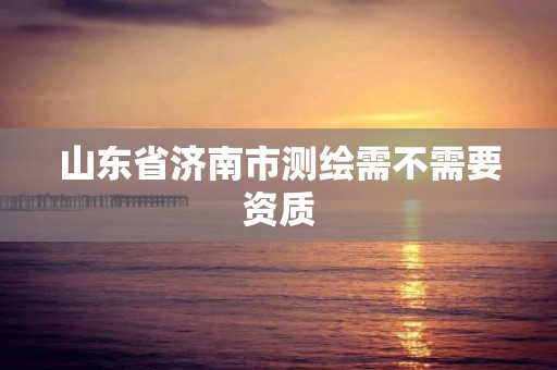 山東省濟(jì)南市測(cè)繪需不需要資質(zhì)