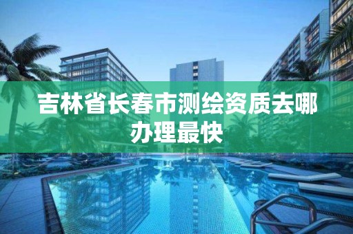 吉林省長春市測繪資質去哪辦理最快