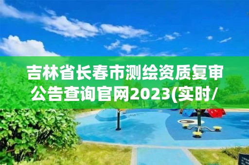 吉林省長春市測繪資質復審公告查詢官網2023(實時/更新中)