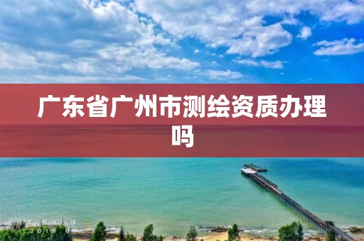 廣東省廣州市測(cè)繪資質(zhì)辦理嗎