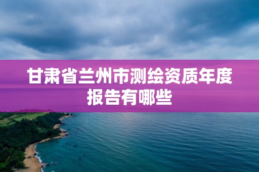 甘肅省蘭州市測繪資質年度報告有哪些