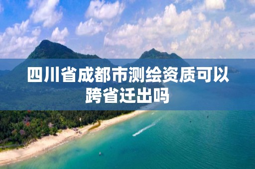 四川省成都市測繪資質可以跨省遷出嗎