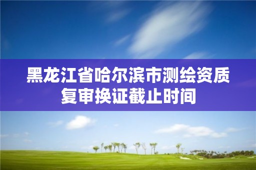 黑龍江省哈爾濱市測繪資質復審換證截止時間