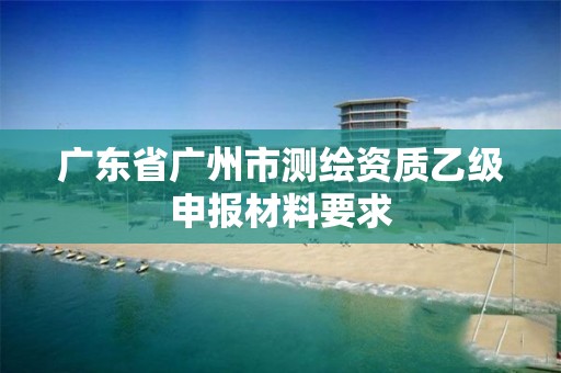 廣東省廣州市測繪資質乙級申報材料要求