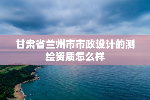 甘肅省蘭州市市政設(shè)計的測繪資質(zhì)怎么樣