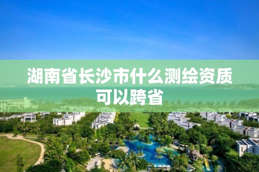 湖南省長(zhǎng)沙市什么測(cè)繪資質(zhì)可以跨省