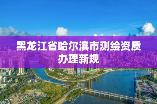 黑龍江省哈爾濱市測繪資質辦理新規(guī)