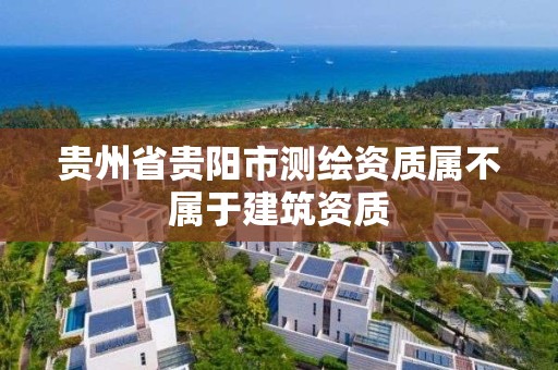 貴州省貴陽市測繪資質(zhì)屬不屬于建筑資質(zhì)