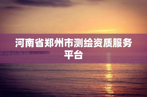 河南省鄭州市測(cè)繪資質(zhì)服務(wù)平臺(tái)